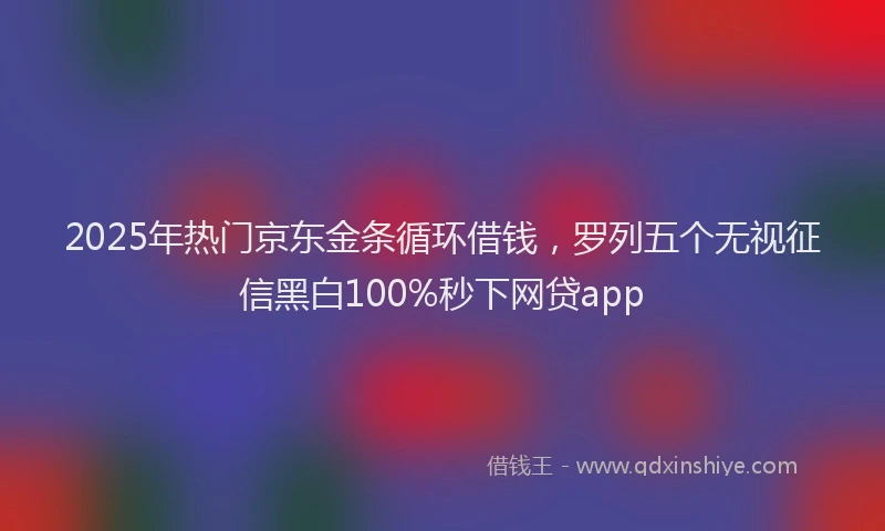 2025年热门京东金条循环借钱，罗列五个无视征信黑白100%秒下网贷app