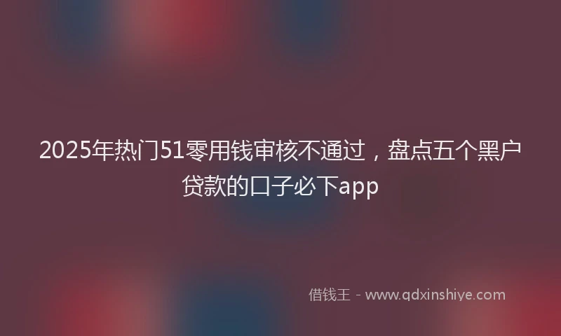 2025年热门51零用钱审核不通过，盘点五个黑户贷款的口子必下app
