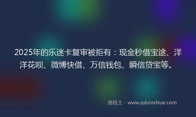 2025年的乐迷卡复审被拒有：现金秒借宝途、洋洋花呗、微博快借、万信钱包、瞬信贷宝等。