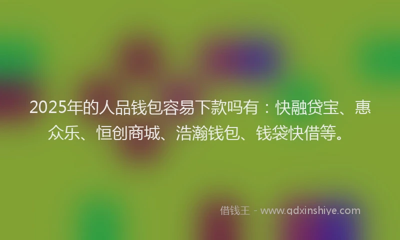2025年的人品钱包容易下款吗有：快融贷宝、惠众乐、恒创商城、浩瀚钱包、钱袋快借等。