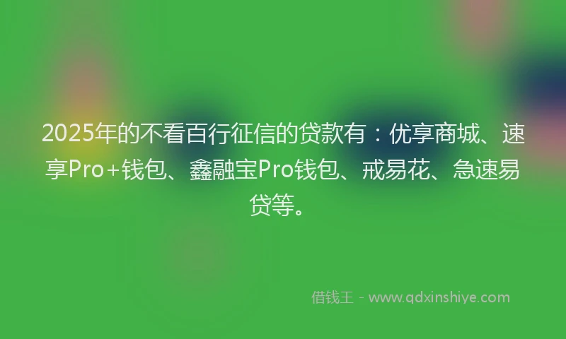 2025年的不看百行征信的贷款有：优享商城、速享Pro+钱包、鑫融宝Pro钱包、戒易花、急速易贷等。