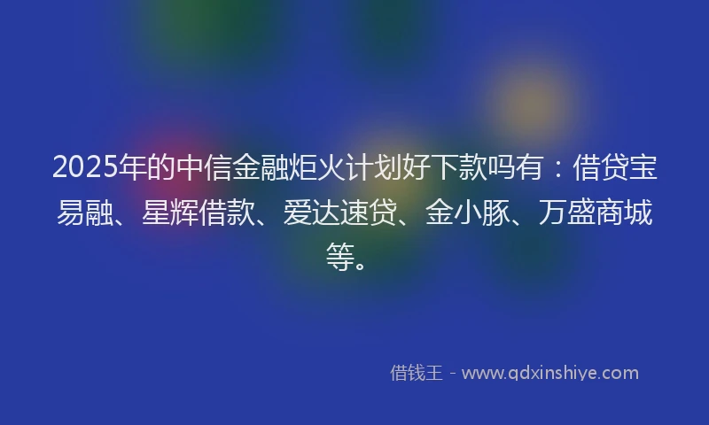 2025年的中信金融炬火计划好下款吗有：借贷宝易融、星辉借款、爱达速贷、金小豚、万盛商城等。