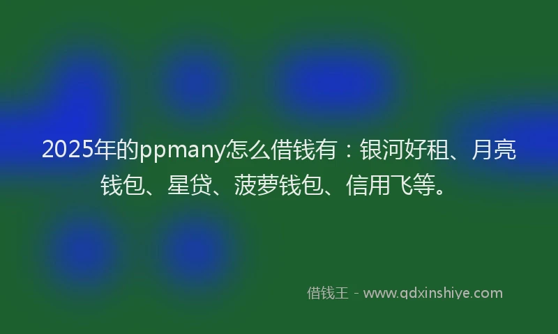 2025年的ppmany怎么借钱有：银河好租、月亮钱包、星贷、菠萝钱包、信用飞等。