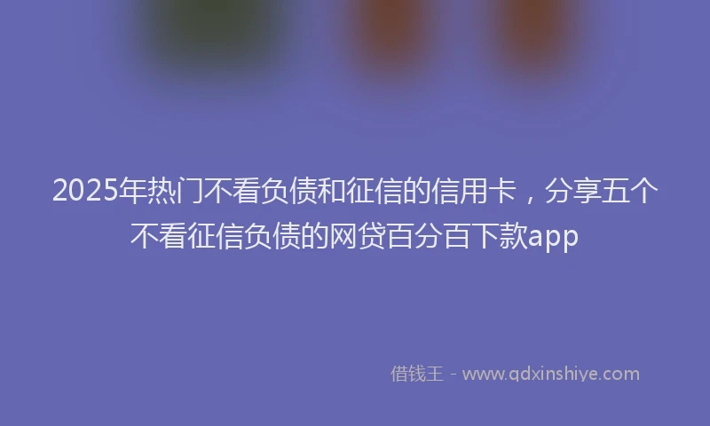 2025年热门不看负债和征信的信用卡，分享五个不看征信负债的网贷百分百下款app