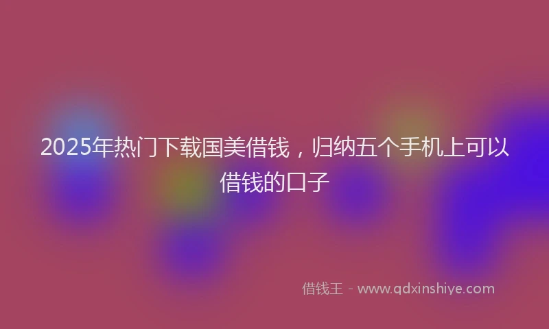2025年热门下载国美借钱，归纳五个手机上可以借钱的口子