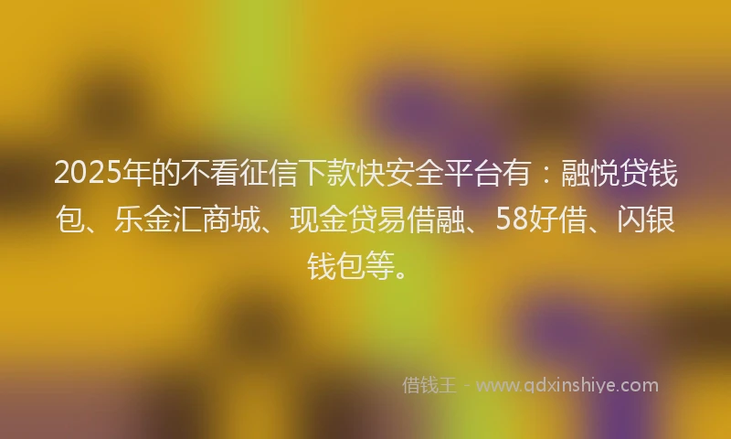 2025年的不看征信下款快安全平台有：融悦贷钱包、乐金汇商城、现金贷易借融、58好借、闪银钱包等。