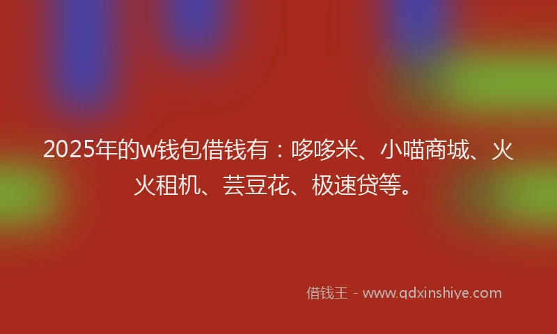 2025年的w钱包借钱有：哆哆米、小喵商城、火火租机、芸豆花、极速贷等。