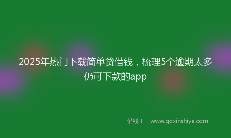 2025年热门下载简单贷借钱，梳理5个逾期太多仍可下款的app