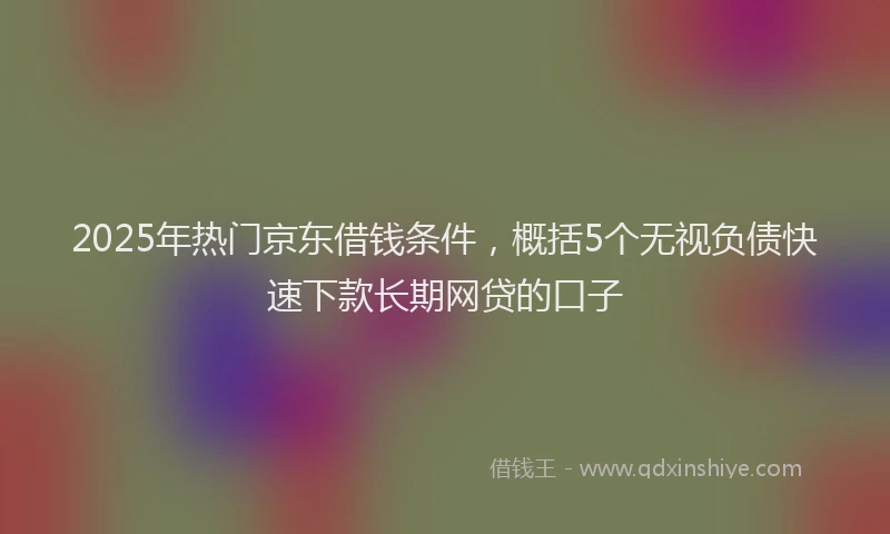 2025年热门京东借钱条件，概括5个无视负债快速下款长期网贷的口子