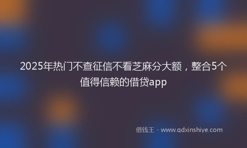 2025年热门不查征信不看芝麻分大额，整合5个值得信赖的借贷app
