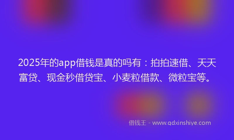 2025年的app借钱是真的吗有：拍拍速借、天天富贷、现金秒借贷宝、小麦粒借款、微粒宝等。