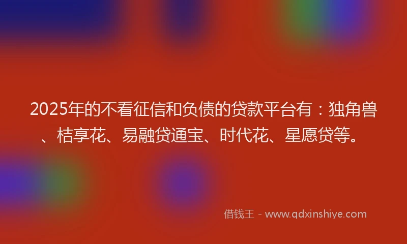 2025年的不看征信和负债的贷款平台有：独角兽、桔享花、易融贷通宝、时代花、星愿贷等。