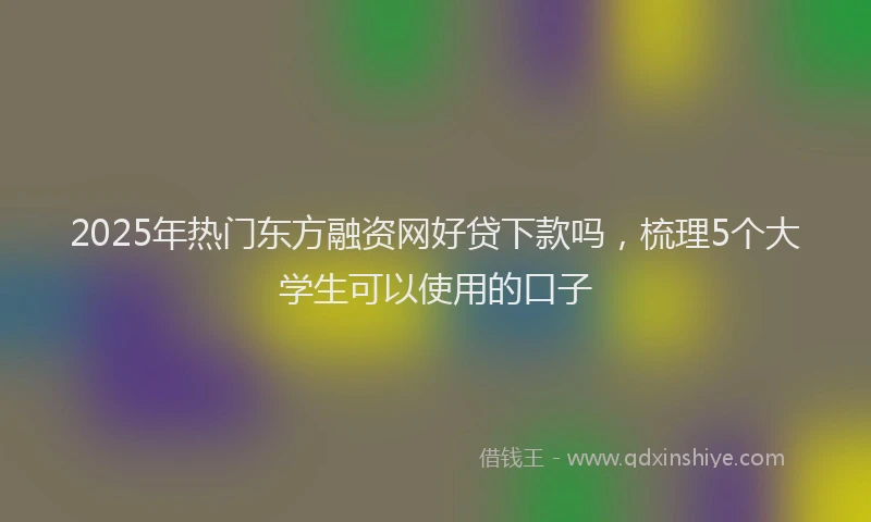 2025年热门东方融资网好贷下款吗，梳理5个大学生可以使用的口子