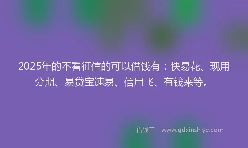 2025年的不看征信的可以借钱有：快易花、现用分期、易贷宝速易、信用飞、有钱来等。