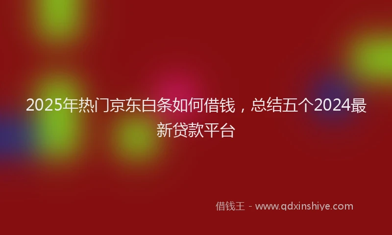 2025年热门京东白条如何借钱，总结五个2024最新贷款平台