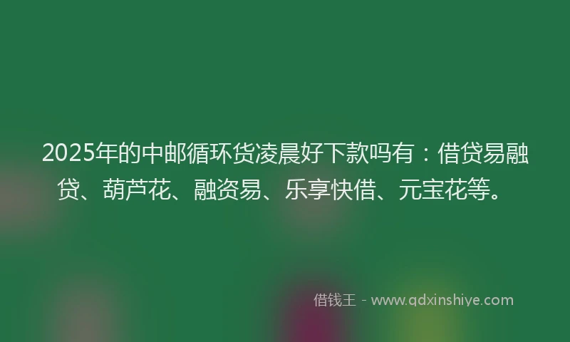 2025年的中邮循环货凌晨好下款吗有：借贷易融贷、葫芦花、融资易、乐享快借、元宝花等。