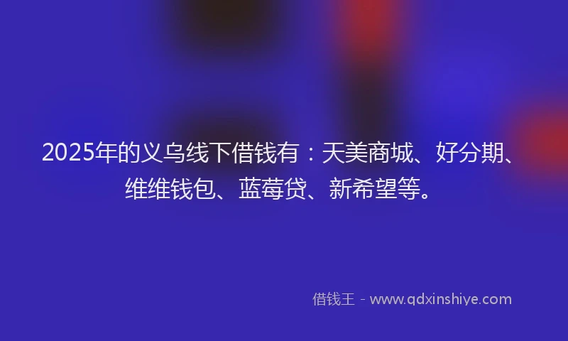 2025年的义乌线下借钱有：天美商城、好分期、维维钱包、蓝莓贷、新希望等。
