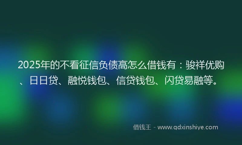 2025年的不看征信负债高怎么借钱有：骏祥优购、日日贷、融悦钱包、信贷钱包、闪贷易融等。