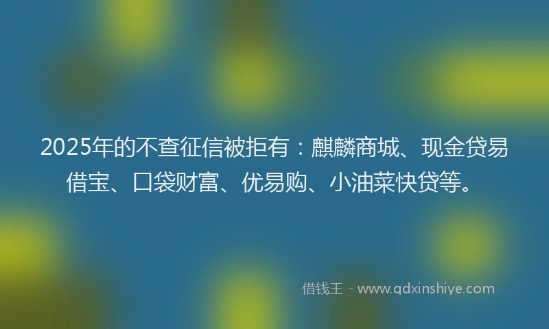 2025年的不查征信被拒有：麒麟商城、现金贷易借宝、口袋财富、优易购、小油菜快贷等。