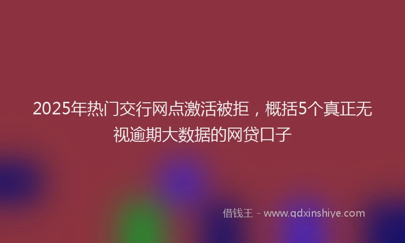 2025年热门交行网点激活被拒，概括5个真正无视逾期大数据的网贷口子