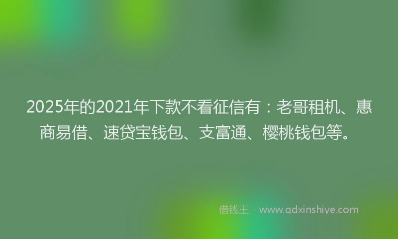 2025年的2021年下款不看征信有：老哥租机、惠商易借、速贷宝钱包、支富通、樱桃钱包等。