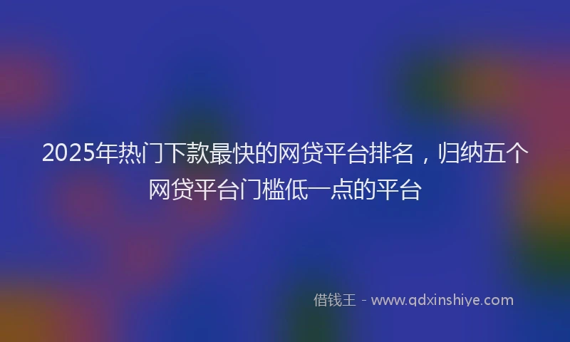 2025年热门下款最快的网贷平台排名，归纳五个网贷平台门槛低一点的平台