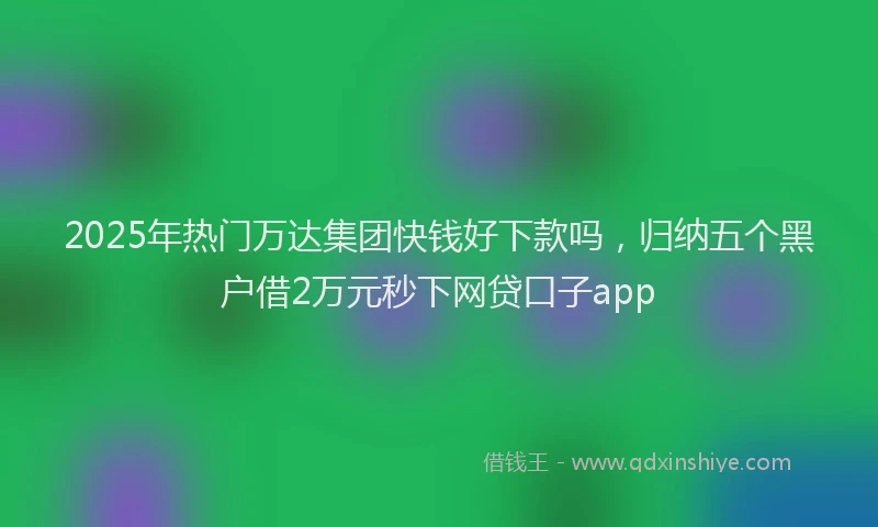 2025年热门万达集团快钱好下款吗，归纳五个黑户借2万元秒下网贷口子app