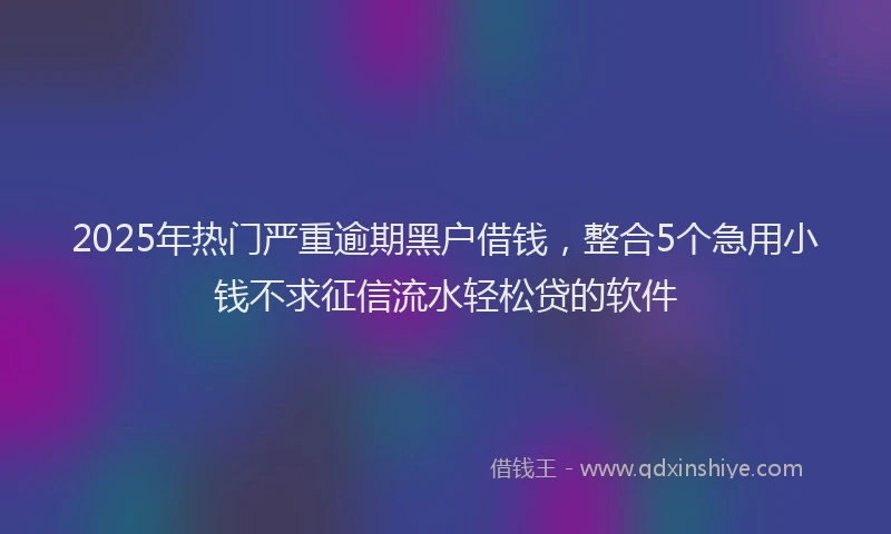 2025年热门严重逾期黑户借钱，整合5个急用小钱不求征信流水轻松贷的软件