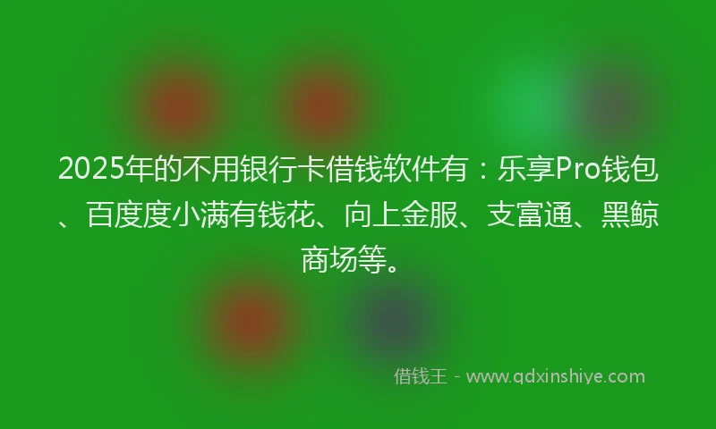 2025年的不用银行卡借钱软件有：乐享Pro钱包、百度度小满有钱花、向上金服、支富通、黑鲸商场等。