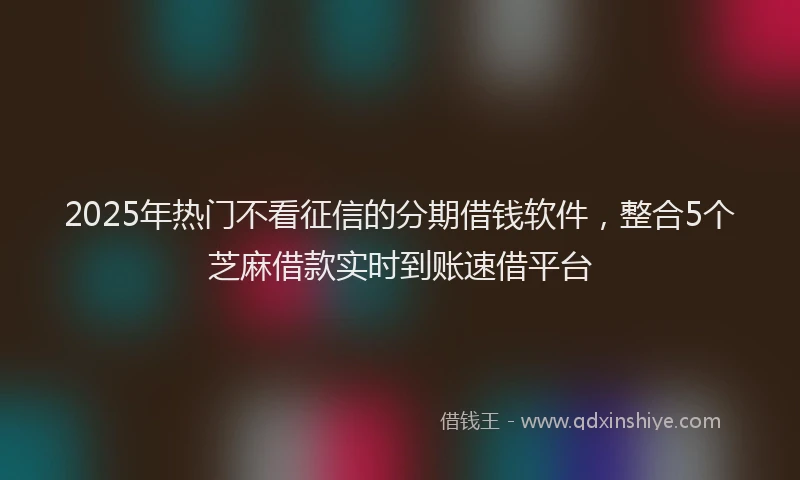 2025年热门不看征信的分期借钱软件，整合5个芝麻借款实时到账速借平台