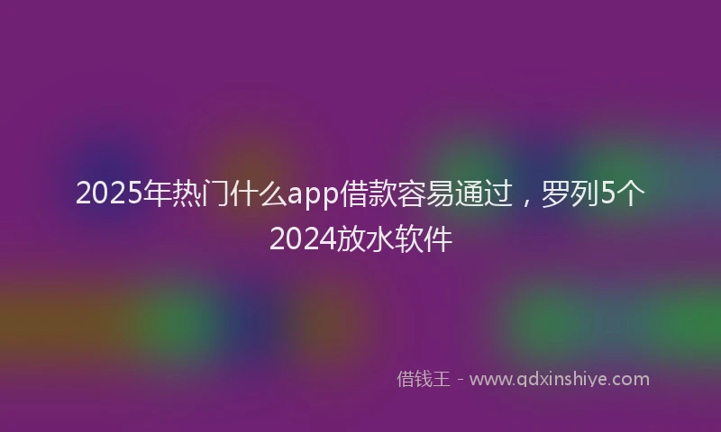 2025年热门什么app借款容易通过，罗列5个2024放水软件