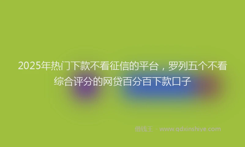 2025年热门下款不看征信的平台，罗列五个不看综合评分的网贷百分百下款口子