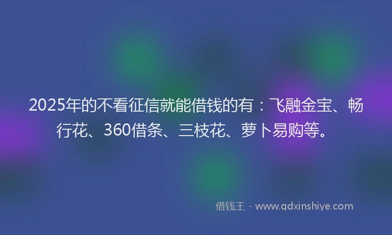 2025年的不看征信就能借钱的有：飞融金宝、畅行花、360借条、三枝花、萝卜易购等。