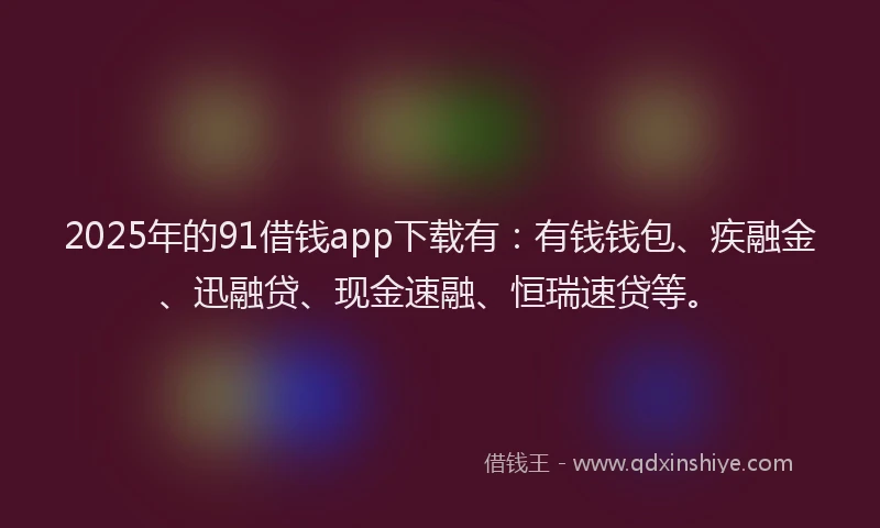 2025年的91借钱app下载有：有钱钱包、疾融金、迅融贷、现金速融、恒瑞速贷等。