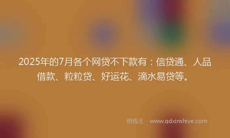 2025年的7月各个网贷不下款有：信贷通、人品借款、粒粒贷、好运花、滴水易贷等。