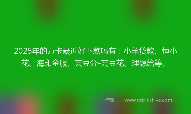 2025年的万卡最近好下款吗有：小羊贷款、恒小花、海印金服、芸豆分-芸豆花、理想给等。
