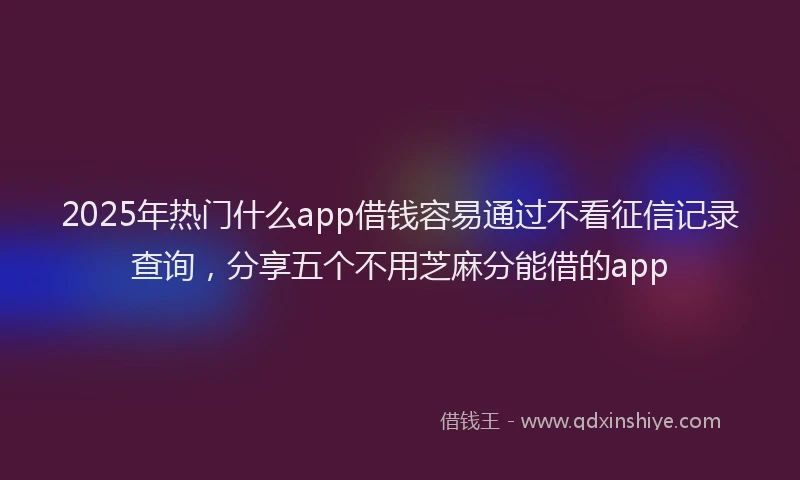 2025年热门什么app借钱容易通过不看征信记录查询，分享五个不用芝麻分能借的app