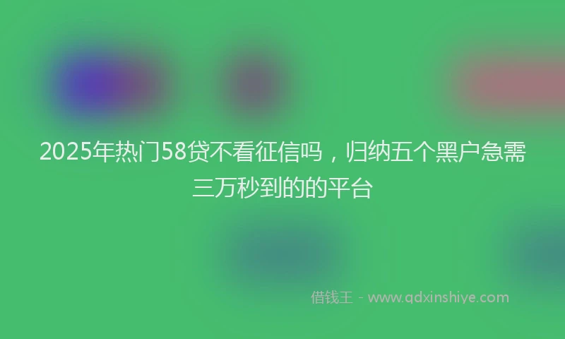 2025年热门58贷不看征信吗，归纳五个黑户急需三万秒到的的平台