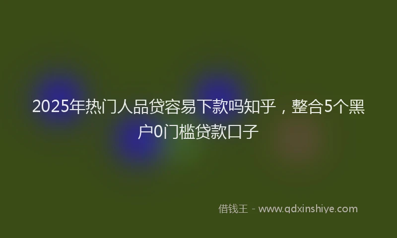 2025年热门人品贷容易下款吗知乎，整合5个黑户0门槛贷款口子