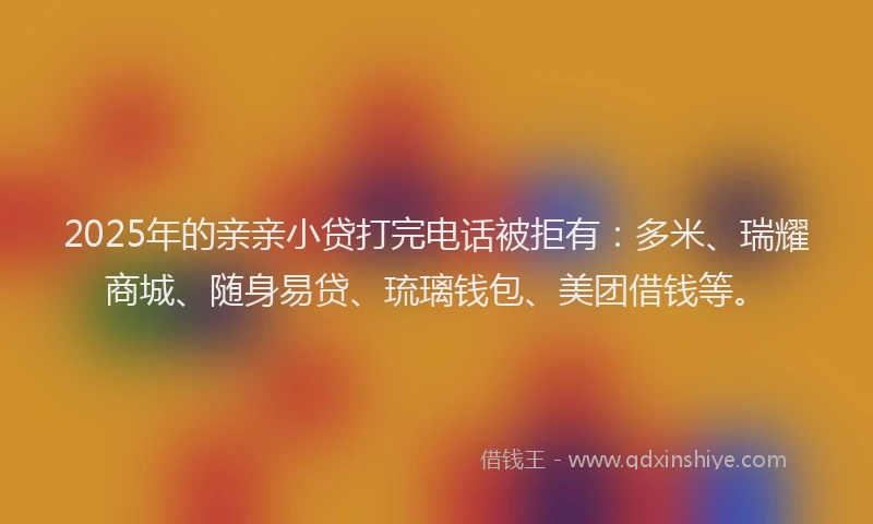 2025年的亲亲小贷打完电话被拒有：多米、瑞耀商城、随身易贷、琉璃钱包、美团借钱等。