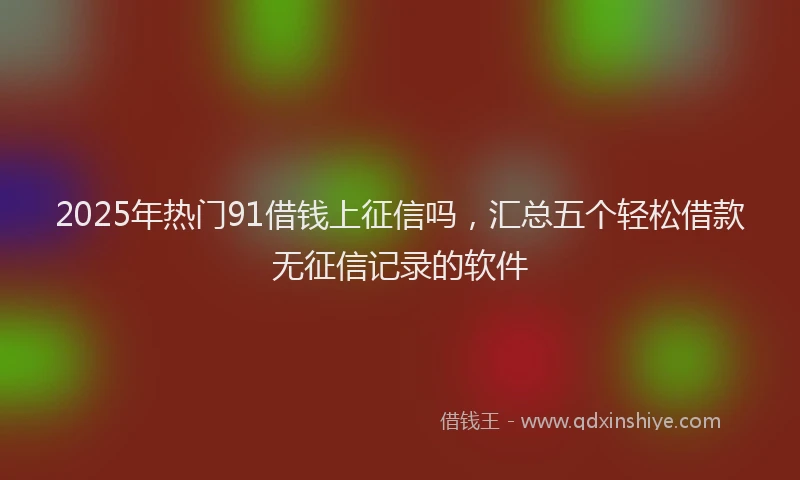 2025年热门91借钱上征信吗，汇总五个轻松借款无征信记录的软件