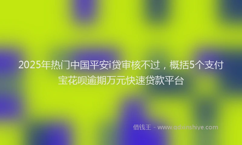 2025年热门中国平安i贷审核不过，概括5个支付宝花呗逾期万元快速贷款平台