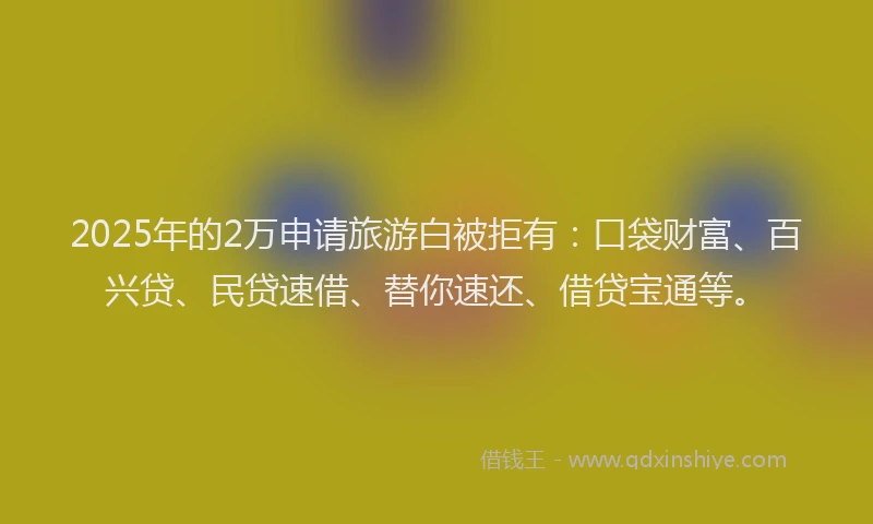 2025年的2万申请旅游白被拒有：口袋财富、百兴贷、民贷速借、替你速还、借贷宝通等。
