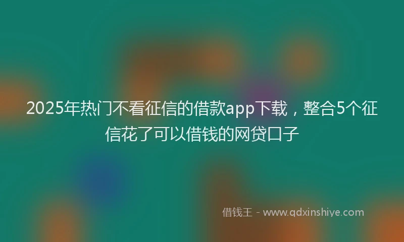 2025年热门不看征信的借款app下载，整合5个征信花了可以借钱的网贷口子