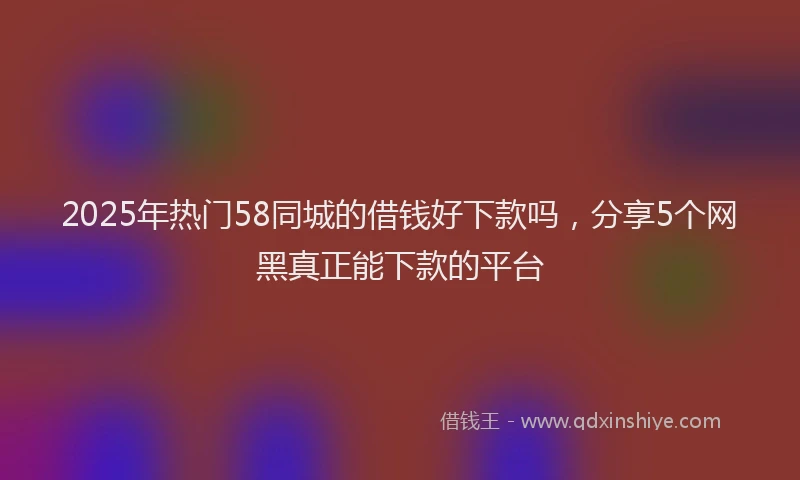 2025年热门58同城的借钱好下款吗，分享5个网黑真正能下款的平台