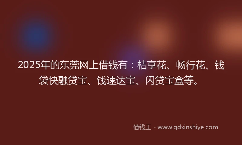2025年的东莞网上借钱有：桔享花、畅行花、钱袋快融贷宝、钱速达宝、闪贷宝盒等。