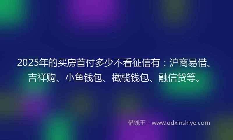 2025年的买房首付多少不看征信有：沪商易借、吉祥购、小鱼钱包、橄榄钱包、融信贷等。