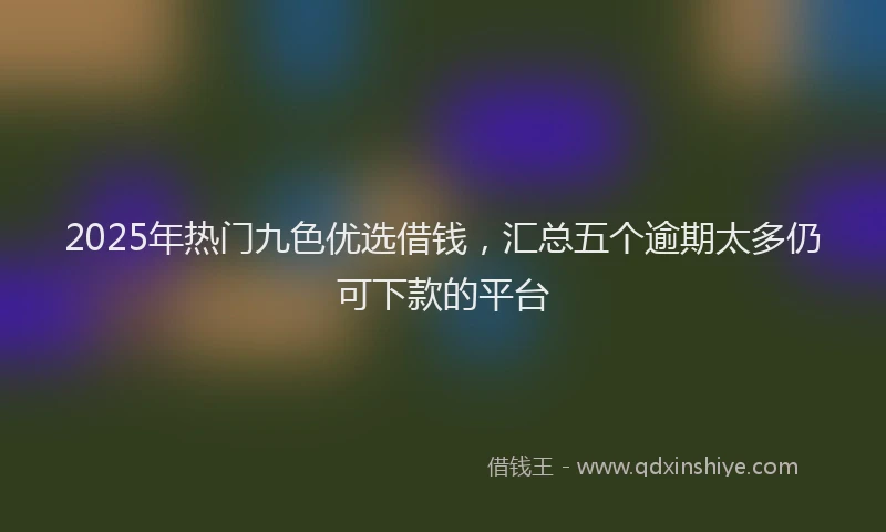 2025年热门九色优选借钱，汇总五个逾期太多仍可下款的平台