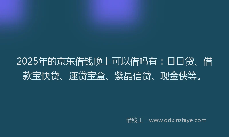 2025年的京东借钱晚上可以借吗有：日日贷、借款宝快贷、速贷宝盒、紫晶信贷、现金侠等。