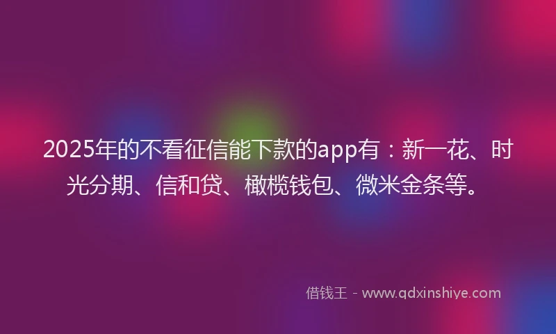 2025年的不看征信能下款的app有：新一花、时光分期、信和贷、橄榄钱包、微米金条等。